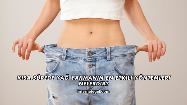 Kısa Sürede Yağ Yakmanın En Etkili Yöntemleri Nelerdir?